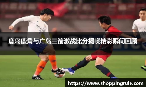 鹿岛鹿角与广岛三箭激战比分揭晓精彩瞬间回顾
